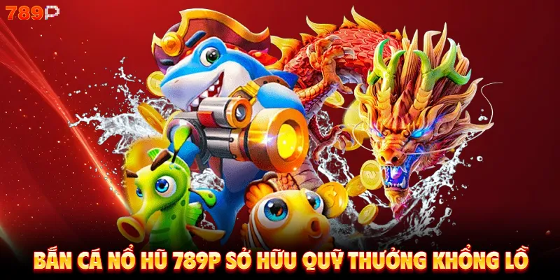 Bắn cá nổ hũ 789P sở hữu quỹ thưởng khổng lồ